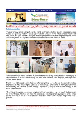 Copyright © 2015 NewBase www.hawkenergy.net Edited by Khaled Al Awadi – Energy Consultant All rights reserved. No part of this publication may be reproduced, redistributed,
or otherwise copied without the written permission of the authors. This includes internal distribution. All reasonable endeavours have been used to ensure the accuracy of the information contained in this
publication. However, no warranty is given to the accuracy of its content. Page 1
NewBase 24 May 2015 - Issue No. 610 Khaled Al Awadi
NewBase For discussion or further details on the news below you may contact us on +971504822502, Dubai, UAE
UAE renewable energy future programmes in good hands
The National + NewBase
“Nuclear energy is interesting all over the world, and hearing that my country was adopting safe
nuclear energy really made me proud. So I wanted to take part in that initiative,” said the student,
who earlier this year started a two-year masters programme in nuclear engineering and power
plant management at Kings Kepco International Nuclear Graduate School in Seoul.
“I thought coming to Korea would be much more beneficial for my country because we’re trying to
have some kind of mutual understanding and learn from their side, their language, working in their
nuclear power plants.”
The 30-year old headed east in February after completing her bachelor’s degree in biomedical
engineering at Abu Dhabi Higher Colleges of Technology. She is one of many young Emiratis
sponsored by the Emirates Nuclear Energy Corporation (Enec) to study nuclear energy in the
South Korean capital.
“Over the coming years our demand for power will increase, so we have to supply that demand,”
Ms Al Shehhi said. “Nuclear can meet that calculated percentage of energy required for the whole
country and I would like to be involved in the next steps for the UAE’s nuclear programme once I
graduate.”
 