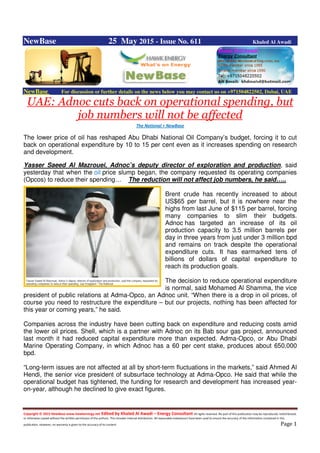 Copyright © 2015 NewBase www.hawkenergy.net Edited by Khaled Al Awadi – Energy Consultant All rights reserved. No part of this publication may be reproduced, redistributed,
or otherwise copied without the written permission of the authors. This includes internal distribution. All reasonable endeavours have been used to ensure the accuracy of the information contained in this
publication. However, no warranty is given to the accuracy of its content. Page 1
NewBase 25 May 2015 - Issue No. 611 Khaled Al Awadi
NewBase For discussion or further details on the news below you may contact us on +971504822502, Dubai, UAE
UAE: Adnoc cuts back on operational spending, but
job numbers will not be affected
The National + NewBase
The lower price of oil has reshaped Abu Dhabi National Oil Company’s budget, forcing it to cut
back on operational expenditure by 10 to 15 per cent even as it increases spending on research
and development.
Yasser Saeed Al Mazrouei, Adnoc’s deputy director of exploration and production, said
yesterday that when the oil price slump began, the company requested its operating companies
(Opcos) to reduce their spending… The reduction will not affect job numbers, he said…..
Brent crude has recently increased to about
US$65 per barrel, but it is nowhere near the
highs from last June of $115 per barrel, forcing
many companies to slim their budgets.
Adnoc has targeted an increase of its oil
production capacity to 3.5 million barrels per
day in three years from just under 3 million bpd
and remains on track despite the operational
expenditure cuts. It has earmarked tens of
billions of dollars of capital expenditure to
reach its production goals.
The decision to reduce operational expenditure
is normal, said Mohamed Al Shamma, the vice
president of public relations at Adma-Opco, an Adnoc unit. “When there is a drop in oil prices, of
course you need to restructure the expenditure – but our projects, nothing has been affected for
this year or coming years,” he said.
Companies across the industry have been cutting back on expenditure and reducing costs amid
the lower oil prices. Shell, which is a partner with Adnoc on its Bab sour gas project, announced
last month it had reduced capital expenditure more than expected. Adma-Opco, or Abu Dhabi
Marine Operating Company, in which Adnoc has a 60 per cent stake, produces about 650,000
bpd.
“Long-term issues are not affected at all by short-term fluctuations in the markets,” said Ahmed Al
Hendi, the senior vice president of subsurface technology at Adma-Opco. He said that while the
operational budget has tightened, the funding for research and development has increased year-
on-year, although he declined to give exact figures.
 