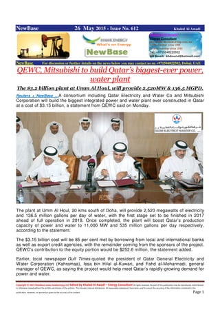 Copyright © 2015 NewBase www.hawkenergy.net Edited by Khaled Al Awadi – Energy Consultant All rights reserved. No part of this publication may be reproduced, redistributed,
or otherwise copied without the written permission of the authors. This includes internal distribution. All reasonable endeavours have been used to ensure the accuracy of the information contained in this
publication. However, no warranty is given to the accuracy of its content. Page 1
NewBase 26 May 2015 - Issue No. 612 Khaled Al Awadi
NewBase For discussion or further details on the news below you may contact us on +971504822502, Dubai, UAE
QEWC, Mitsubishi to build Qatar’s biggest-ever power,
water plant
The $3.2 billion plant at Umm Al Houl, will provide 2,520MW & 136.5 MGPD.
Reuters + NewBase …A consortium including Qatar Electricity and Water Co and Mitsubishi
Corporation will build the biggest integrated power and water plant ever constructed in Qatar
at a cost of $3.15 billion, a statement from QEWC said on Monday.
The plant at Umm Al Houl, 20 kms south of Doha, will provide 2,520 megawatts of electricity
and 136.5 million gallons per day of water, with the first stage set to be finished in 2017
ahead of full operation in 2018. Once completed, the plant will boost Qatar’s production
capacity of power and water to 11,000 MW and 535 million gallons per day respectively,
according to the statement.
The $3.15 billion cost will be 85 per cent met by borrowing from local and international banks
as well as export credit agencies, with the remainder coming from the sponsors of the project.
QEWC’s contribution to the equity portion would be $252.6 million, the statement added.
Earlier, local newspaper Gulf Times quoted the president of Qatar General Electricity and
Water Corporation (Kahramaa), Issa bin Hilal al-Kuwari, and Fahd al-Mohannadi, general
manager of QEWC, as saying the project would help meet Qatar’s rapidly-growing demand for
power and water.
 