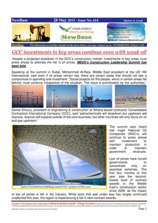 Copyright © 2015 NewBase www.hawkenergy.net Edited by Khaled Al Awadi – Energy Consultant All rights reserved. No part of this publication may be reproduced, redistributed,
or otherwise copied without the written permission of the authors. This includes internal distribution. All reasonable endeavours have been used to ensure the accuracy of the information contained in this
publication. However, no warranty is given to the accuracy of its content. Page 1
NewBase 28 May 2015 - Issue No. 614 Khaled Al Awadi
NewBase For discussion or further details on the news below you may contact us on +971504822502, Dubai, UAE
GCC investments in key areas continue even with weak oil
Despite a projected slowdown in the GCC’s construction market, investments in key areas must
press ahead to alleviate the fall in oil prices, MEED’s Construction Leadership Summit has
been told.
Speaking at the summit in Dubai, Mohammed Al-Rais, Middle East president at the US’ Hill
International, said even if oil prices remain low, there are certain areas that should not see a
compromise in spending and investment. “Social projects for the people, which in certain areas fall
behind, must continue irrespective of the situation. The issue is prioritization by the authorities.”
Samer Khoury, president of engineering & construction at Athens-based contractor Consolidated
Contractors International Company (CCC), said “petrochemicals will slowdown but upstream will
improve. Aramco will expand outside of the core business, but other countries will only focus on oil
and gas upstream.”
The summit also heard
that major National Oil
Companies (NOC’s) will
continue to press ahead
with investment to
maintain production in
order to maintain
government revenues.
Low oil prices have forced
governments to
concentrate only on
essential schemes. The
first four months of this
year saw the second-
lowest level of contract
awards in the Middle
East’s construction sector
since 2008, as the impact
of low oil prices is felt in the industry. While work that was under way has largely continued
unaffected this year, the region is experiencing a fall in new contract awards.
 