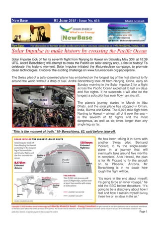 Copyright © 2015 NewBase www.hawkenergy.net Edited by Khaled Al Awadi – Energy Consultant All rights reserved. No part of this publication may be reproduced, redistributed,
or otherwise copied without the written permission of the authors. This includes internal distribution. All reasonable endeavours have been used to ensure the accuracy of the information contained in this
publication. However, no warranty is given to the accuracy of its content. Page 1
NewBase 01 June 2015 - Issue No. 616 Khaled Al Awadi
NewBase For discussion or further details on the news below you may contact us on +971504822502, Dubai, UAE
Solar Impulse to make history by crossing the Pacific Ocean
Solar Impulse took off for its seventh flight from Nanjing to Hawaii on Saturday May 30th at 18:39
UTC. André Borschberg will attempt to cross the Pacific on solar energy only, a first in history! To
celebrate this historic moment, Solar Impulse initiated the #futureisclean campaign, to promote
clean technologies. Discover the exciting challenge on www.futureisclean.org/paperplane.
The Swiss pilot of a solar-powered plane has embarked on the longest leg of the first attempt to fly
around the world without a drop of fuel. André Borschberg took off from Nanjing, China, early on
Sunday morning in the Solar Impulse 2 for a flight
across the Pacific Ocean expected to last six days
and five nights. If he succeeds it will also be the
longest a solo pilot has ever flown an aircraft.
The plane’s journey started in March in Abu
Dhabi, and the solar plane has stopped in Oman,
India, Burma and China. The 5,079-mile flight from
Nanjing to Hawaii – almost all of it over the sea –
is the seventh of 12 flights and the most
dangerous, as well as six times longer than any
single leg so far.
“This is the moment of truth,” Mr Borschberg, 62, said before take-off.
He has been taking it in turns with
another Swiss pilot, Bertrand
Piccard, to fly the single-seater
plane in a journey that will
eventually take around five months
to complete. After Hawaii, the plan
is for Mr Piccard to fly the aircraft
on to Phoenix, Arizona. Mr
Borschberg is in no doubt how
tough the flight will be.
“It’s more in the end about myself;
it’s going to be an inner voyage,” he
told the BBC before departure. “It’s
going to be a discovery about how I
feel and how I sustain myself during
these five or six days in the air.”
 