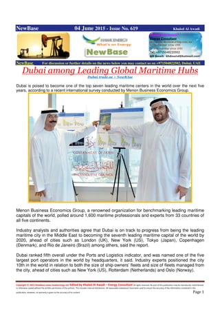 Copyright © 2015 NewBase www.hawkenergy.net Edited by Khaled Al Awadi – Energy Consultant All rights reserved. No part of this publication may be reproduced, redistributed,
or otherwise copied without the written permission of the authors. This includes internal distribution. All reasonable endeavours have been used to ensure the accuracy of the information contained in this
publication. However, no warranty is given to the accuracy of its content. Page 1
NewBase 04 June 2015 - Issue No. 619 Khaled Al Awadi
NewBase For discussion or further details on the news below you may contact us on +971504822502, Dubai, UAE
Dubai among Leading Global Maritime Hubs
Dubai trade.ae + NewBAse
Dubai is poised to become one of the top seven leading maritime centers in the world over the next five
years, according to a recent international survey conducted by Menon Business Economics Group.
Menon Business Economics Group, a renowned organization for benchmarking leading maritime
capitals of the world, polled around 1,600 maritime professionals and experts from 33 countries of
all five continents.
Industry analysts and authorities agree that Dubai is on track to progress from being the leading
maritime city in the Middle East to becoming the seventh leading maritime capital of the world by
2020, ahead of cities such as London (UK), New York (US), Tokyo (Japan), Copenhagen
(Denmark), and Rio de Janeiro (Brazil) among others, said the report.
Dubai ranked fifth overall under the Ports and Logistics indicator, and was named one of the five
largest port operators in the world by headquarters, it said. Industry experts positioned the city
10th in the world in relation to both the size of ship owners’ fleets and size of fleets managed from
the city, ahead of cities such as New York (US), Rotterdam (Netherlands) and Oslo (Norway).
 