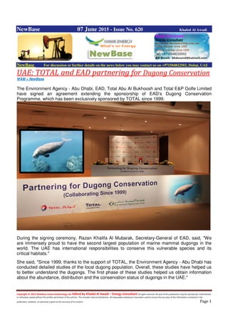 Copyright © 2015 NewBase www.hawkenergy.net Edited by Khaled Al Awadi – Energy Consultant All rights reserved. No part of this publication may be reproduced, redistributed,
or otherwise copied without the written permission of the authors. This includes internal distribution. All reasonable endeavours have been used to ensure the accuracy of the information contained in this
publication. However, no warranty is given to the accuracy of its content. Page 1
NewBase 07 June 2015 - Issue No. 620 Khaled Al Awadi
NewBase For discussion or further details on the news below you may contact us on +971504822502, Dubai, UAE
UAE: TOTAL and EAD partnering for Dugong Conservation
WAM + NewBase
The Environment Agency - Abu Dhabi, EAD, Total Abu Al Bukhoosh and Total E&P Golfe Limited
have signed an agreement extending the sponsorship of EAD’s Dugong Conservation
Programme, which has been exclusively sponsored by TOTAL since 1999.
During the signing ceremony, Razan Khalifa Al Mubarak, Secretary-General of EAD, said, "We
are immensely proud to have the second largest population of marine mammal dugongs in the
world. The UAE has international responsibilities to conserve this vulnerable species and its
critical habitats."
She said, "Since 1999, thanks to the support of TOTAL, the Environment Agency - Abu Dhabi has
conducted detailed studies of the local dugong population. Overall, these studies have helped us
to better understand the dugongs. The first phase of these studies helped us obtain information
about the abundance, distribution and the conservation status of dugongs in the UAE."
 