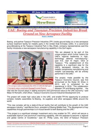 Copyright © 2015 NewBase www.hawkenergy.net Edited by Khaled Al Awadi – Energy Consultant All rights reserved. No part of this publication may be reproduced, redistributed,
or otherwise copied without the written permission of the authors. This includes internal distribution. All reasonable endeavours have been used to ensure the accuracy of the information contained in this
publication. However, no warranty is given to the accuracy of its content. Page 1
NewBase 09 June 2015 - Issue No. 622 Khaled Al Awadi
NewBase For discussion or further details on the news below you may contact us on +971504822502, Dubai, UAE
UAE: Boeing and Tawazun Precision Industries Break
Ground on New Aerospace Facility
Reuters + NewBase
Boeing and partner Tawazun Precision Industries (TPI ) broke ground today on a new aerospace
surface treatment facility for metallic parts in the United Arab Emirates (UAE). In a ceremonial
groundbreaking at the Tawazun Industrial Park in Abu Dhabi, company representatives said this
facility introduces a new aerospace manufacturing capability in the Gulf region.
"We are pleased to be part of this
unique project which further fosters the
UAE's regional leadership in high-
technology defense manufacturing,"
said H.E. Saif Al Hajeri, CEO of
Tawazun. "The establishment of this
capability is a significant step for the
UAE's aerospace industry, as the
metallic components manufacturing and
metallic sub-assembly will be entirely
performed in the UAE."
The project, made possible by the
Tawazun Economic Council, was first
announced at the Dubai Air Show in
2013, and is scheduled to be
operational in 2016. "The collaboration
between TPI and Boeing signifies the
vital role the Council plays in adding economic and commercial value to the UAE economy," said
Matar Al Romaithi, chief officer, Tawazun Economic Council-Industrial Development Unit.
The project will create high value jobs in the UAE, and enable TPI the opportunity to produce
complex metallic assemblies for Boeing , its suppliers and other aerospace OEMs around the
world.
"This new complex will be a state-of-the-art facility that will contribute to the growth of the UAE
aerospace industry," said Bernie Dunn, president of Boeing Middle East. "The development of key
capabilities through partnerships is of mutual benefit to both Boeing and the UAE."
"This project is a significant strategic investment and a key enabler for TPI , which will secure a
sustainable titanium and aluminium machining capability, with the potential to become a regional
and global Centre of Excellence," said Dr. Phillip Lewis, the CEO of Tawazun Precision
 