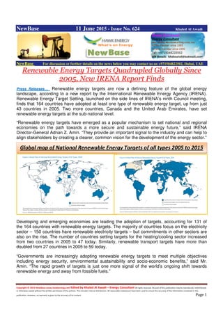 Copyright © 2015 NewBase www.hawkenergy.net Edited by Khaled Al Awadi – Energy Consultant All rights reserved. No part of this publication may be reproduced, redistributed,
or otherwise copied without the written permission of the authors. This includes internal distribution. All reasonable endeavours have been used to ensure the accuracy of the information contained in this
publication. However, no warranty is given to the accuracy of its content. Page 1
NewBase 11 June 2015 - Issue No. 624 Khaled Al Awadi
NewBase For discussion or further details on the news below you may contact us on +971504822502, Dubai, UAE
Renewable Energy Targets Quadrupled Globally Since
2005, New IRENA Report Finds
Press Releases… Renewable energy targets are now a defining feature of the global energy
landscape, according to a new report by the International Renewable Energy Agency (IRENA).
Renewable Energy Target Setting, launched on the side lines of IRENA’s ninth Council meeting,
finds that 164 countries have adopted at least one type of renewable energy target, up from just
43 countries in 2005. Two more countries, Canada and the United Arab Emirates, have set
renewable energy targets at the sub-national level.
“Renewable energy targets have emerged as a popular mechanism to set national and regional
economies on the path towards a more secure and sustainable energy future,” said IRENA
Director-General Adnan Z. Amin. “They provide an important signal to the industry and can help to
align stakeholders by creating a clearer, common vision for the development of the energy sector.”
Developing and emerging economies are leading the adoption of targets, accounting for 131 of
the 164 countries with renewable energy targets. The majority of countries focus on the electricity
sector – 150 countries have renewable electricity targets – but commitments in other sectors are
also on the rise. The number of countries setting targets for the heating/cooling sector increased
from two countries in 2005 to 47 today. Similarly, renewable transport targets have more than
doubled from 27 countries in 2005 to 59 today.
“Governments are increasingly adopting renewable energy targets to meet multiple objectives
including energy security, environmental sustainability and socio-economic benefits,” said Mr.
Amin. “The rapid growth of targets is just one more signal of the world’s ongoing shift towards
renewable energy and away from fossible fuels.”
Global map of National Renewable Energy Targets of all types 2005 to 2015
 