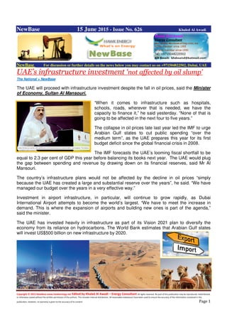 Copyright © 2015 NewBase www.hawkenergy.net Edited by Khaled Al Awadi – Energy Consultant All rights reserved. No part of this publication may be reproduced, redistributed,
or otherwise copied without the written permission of the authors. This includes internal distribution. All reasonable endeavours have been used to ensure the accuracy of the information contained in this
publication. However, no warranty is given to the accuracy of its content. Page 1
NewBase 15 June 2015 - Issue No. 626 Khaled Al Awadi
NewBase For discussion or further details on the news below you may contact us on +971504822502, Dubai, UAE
UAE’s infrastructure investment ‘not affected by oil slump’
The National + NewBase
The UAE will proceed with infrastructure investment despite the fall in oil prices, said the Minister
of Economy, Sultan Al Mansouri.
“When it comes to infrastructure such as hospitals,
schools, roads, wherever that is needed, we have the
capacity to finance it,” he said yesterday. “None of that is
going to be affected in the next four to five years.”
The collapse in oil prices late last year led the IMF to urge
Arabian Gulf states to cut public spending “over the
medium term”, as the UAE prepares this year for its first
budget deficit since the global financial crisis in 2008.
The IMF forecasts the UAE’s looming fiscal shortfall to be
equal to 2.3 per cent of GDP this year before balancing its books next year. The UAE would plug
the gap between spending and revenue by drawing down on its financial reserves, said Mr Al
Mansouri.
The country’s infrastructure plans would not be affected by the decline in oil prices “simply
because the UAE has created a large and substantial reserve over the years”, he said. “We have
managed our budget over the years in a very effective way.”
Investment in airport infrastructure, in particular, will continue to grow rapidly, as Dubai
International Airport attempts to become the world’s largest. “We have to meet the increase in
demand. This is where the expansion of airports and building new ones is part of the agenda,”
said the minister.
The UAE has invested heavily in infrastructure as part of its Vision 2021 plan to diversify the
economy from its reliance on hydrocarbons. The World Bank estimates that Arabian Gulf states
will invest US$500 billion on new infrastructure by 2020.
 