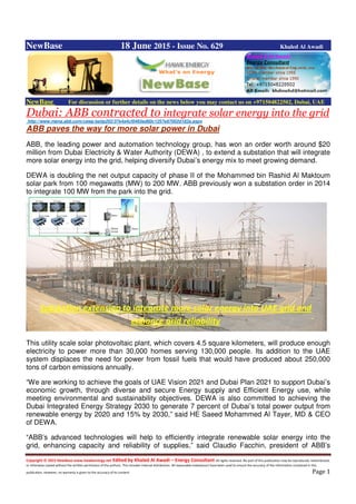 Copyright © 2015 NewBase www.hawkenergy.net Edited by Khaled Al Awadi – Energy Consultant All rights reserved. No part of this publication may be reproduced, redistributed,
or otherwise copied without the written permission of the authors. This includes internal distribution. All reasonable endeavours have been used to ensure the accuracy of the information contained in this
publication. However, no warranty is given to the accuracy of its content. Page 1
NewBase 18 June 2015 - Issue No. 629 Khaled Al Awadi
NewBase For discussion or further details on the news below you may contact us on +971504822502, Dubai, UAE
Dubai: ABB contracted to integrate solar energy into the grid
http://www.mena.abb.com/cawp/seitp202/37e4a4cf0465ed60c1257e67002d182a.aspx
ABB paves the way for more solar power in Dubai
ABB, the leading power and automation technology group, has won an order worth around $20
million from Dubai Electricity & Water Authority (DEWA) , to extend a substation that will integrate
more solar energy into the grid, helping diversify Dubai’s energy mix to meet growing demand.
DEWA is doubling the net output capacity of phase II of the Mohammed bin Rashid Al Maktoum
solar park from 100 megawatts (MW) to 200 MW. ABB previously won a substation order in 2014
to integrate 100 MW from the park into the grid.
This utility scale solar photovoltaic plant, which covers 4.5 square kilometers, will produce enough
electricity to power more than 30,000 homes serving 130,000 people. Its addition to the UAE
system displaces the need for power from fossil fuels that would have produced about 250,000
tons of carbon emissions annually.
“We are working to achieve the goals of UAE Vision 2021 and Dubai Plan 2021 to support Dubai’s
economic growth, through diverse and secure Energy supply and Efficient Energy use, while
meeting environmental and sustainability objectives. DEWA is also committed to achieving the
Dubai Integrated Energy Strategy 2030 to generate 7 percent of Dubai’s total power output from
renewable energy by 2020 and 15% by 2030,” said HE Saeed Mohammed Al Tayer, MD & CEO
of DEWA.
“ABB’s advanced technologies will help to efficiently integrate renewable solar energy into the
grid, enhancing capacity and reliability of supplies,” said Claudio Facchin, president of ABB’s
Substation extension to integrate more solar energy into UAE grid and
enhance grid reliability
 