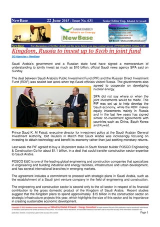 Copyright © 2015 NewBase www.hawkenergy.net Edited by Khaled Al Awadi – Energy Consultant All rights reserved. No part of this publication may be reproduced, redistributed,
or otherwise copied without the written permission of the authors. This includes internal distribution. All reasonable endeavours have been used to ensure the accuracy of the information contained in this
publication. However, no warranty is given to the accuracy of its content. Page 1
NewBase 22 June 2015 - Issue No. 631 Senior Editor Eng. Khaled Al Awadi
NewBase For discussion or further details on the news below you may contact us on +971504822502, Dubai, UAE
Kingdom, Russia to invest up to $10b in joint fund
SG/Agencies + NewBase
Saudi Arabia's government and a Russian state fund have signed a memorandum of
understanding to jointly invest as much as $10 billion, official Saudi news agency SPA said on
Sunday.
The deal between Saudi Arabia's Public Investment Fund (PIF) and the Russian Direct Investment
Fund (RDIF) was sealed last week when top Saudi officials visited Russia. The governments also
agreed to cooperate on developing
nuclear energy.
SPA did not say where or when the
joint investments would be made. The
PIF was set up to help develop the
Saudi economy, while the RDIF makes
equity investments mainly in Russia
and in the last few years has signed
similar co-investment agreements with
countries such as China, South Korea
and Kuwait.
Prince Saud K. Al Faisal, executive director for investment policy at the Saudi Arabian General
Investment Authority, told Reuters in March that Saudi Arabia was increasingly focusing on
investing to obtain technology and benefit its economy rather than just seeking monetary returns.
Last week the PIF agreed to buy a 38 percent stake in South Korean builder POSCO Engineering
& Construction Co for about $1.1 billion, in a deal that could transfer construction sector expertise
to Saudi Arabia.
POSCO E&C is one of the leading global engineering and construction companies that specializes
in engineering and building industrial and energy facilities, infrastructure and urban development,
and has several international branches in emerging markets.
The agreement includes a commitment to proceed with strategic plans in Saudi Arabia, such as
the establishment of a Saudi joint venture company in the field of engineering and construction.
The engineering and construction sector is second only to the oil sector in respect of its financial
contribution to the gross domestic product of the Kingdom of Saudi Arabia. Recent studies
suggest that the Kingdom plans to spend approximately $15 billion in the construction sector on
strategic infrastructure projects this year, which highlights the size of this sector and its importance
in creating sustainable economic development.
 