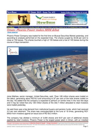 Copyright © 2015 NewBase www.hawkenergy.net Edited by Khaled Al Awadi – Energy Consultant All rights reserved. No part of this publication may be reproduced, redistributed,
or otherwise copied without the written permission of the authors. This includes internal distribution. All reasonable endeavours have been used to ensure the accuracy of the information contained in this
publication. However, no warranty is given to the accuracy of its content. Page 1
NewBase 23 June 2015 - Issue No. 632 Senior Editor Eng. Khaled Al Awadi
NewBase For discussion or further details on the news below you may contact us on +971504822502, Dubai, UAE
Oman: Phoenix Power makes MSM debut
Oman observer
Phoenix Power Company was traded for the first time on Muscat Securities Market yesterday, and
according to analysts performed on the expected lines. The shares surged by 33.36 per cent to
close at 150 baisas. The shares touched a high of 155 baisas and a low of 145 baisas during the
course of days transaction.
Joice Mathew, senior manager, United Securities, said, “Over 128 million shares were traded on
the debut, generating about RO19.3 and amounting to 97 per cent of the total shares traded on
the day. He added that the company is expected to perform on similar lines in the next few days
and it may be noted that only 128 million shares of the 332.7 million allocated to retail investors
were traded yesterday.
He said there was a big demand from institutional buyers and pension funds, which had received
2.5 per cent allotment. The share was oversubscribed to the tune of 18 times, generating RO1
billion from investors against an issue size of RO 56.3 million.
The company has allotted a minimum of 3,000 shares and 8.57 per cent of additional shares
applied by retail investors. Phoenix Power is the largest power plant in Oman, with an installed
 