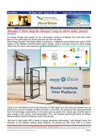 Copyright © 2015 NewBase www.hawkenergy.net Edited by Khaled Al Awadi – Energy Consultant All rights reserved. No part of this publication may be reproduced, redistributed,
or otherwise copied without the written permission of the authors. This includes internal distribution. All reasonable endeavours have been used to ensure the accuracy of the information contained in this
publication. However, no warranty is given to the accuracy of its content. Page 1
NewBase 28 June 2015 - Issue No. 635 Senior Editor Eng. Khaled Al Awadi
NewBase For discussion or further details on the news below you may contact us on +971504822502, Dubai, UAE
Masdar’s Nest may be cheaper way to store solar power
The National
An energy storage pilot project run by a Norwegian company at Masdar City could drive costs
down for the solar sector by 70 per cent over the next five years.
New Energy Storage Technology (Nest) is testing its 1-megawatt concentrated solar power (CSP)
system at the Masdar Institute’s Beam Down facility, using a concrete mixture to store energy
rather than the usual, more expensive, molten salt method.
There is an international push to get the price of CSP down to 6 US cents per kilowatt hour by
2020 from its current average of about 20 cents. In the UAE, this would put the power generated
from the technology at grid parity, or the same price as power from natural gas. Another type of
solar energy in the country, solar photovoltaic (PV), has already reached grid parity at Dubai’s
Mohammed bin Rashid Al Maktoum Solar Park project.
“We want to help make CSP a leader [in power generation technology],” said Nicolas Calvet, the
chairman of the Masdar Institute Solar Platform. He pointed out that since CSP is a newer
 