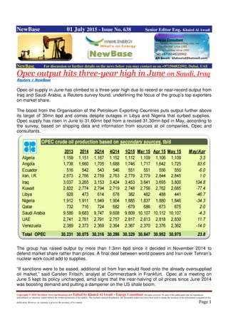 Copyright © 2015 NewBase www.hawkenergy.net Edited by Khaled Al Awadi – Energy Consultant All rights reserved. No part of this publication may be reproduced,
redistributed, or otherwise copied without the written permission of the authors. This includes internal distribution. All reasonable endeavours have been used to ensure the accuracy of the information contained in this
publication. However, no warranty is given to the accuracy of its content. Page 1
NewBase 01 July 2015 - Issue No. 638 Senior Editor Eng. Khaled Al Awadi
NewBase For discussion or further details on the news below you may contact us on +971504822502, Dubai, UAE
Opec output hits three-year high in June on Saudi, Iraq
Reuters + NewBase
Opec oil supply in June has climbed to a three-year high due to record or near-record output from
Iraq and Saudi Arabia, a Reuters survey found, underlining the focus of the group’s top exporters
on market share.
The boost from the Organisation of the Petroleum Exporting Countries puts output further above
its target of 30mn bpd and comes despite outages in Libya and Nigeria that curbed supplies.
Opec supply has risen in June to 31.60mn bpd from a revised 31.30mn bpd in May, according to
the survey, based on shipping data and information from sources at oil companies, Opec and
consultants.
The group has raised output by more than 1.3mn bpd since it decided in November 2014 to
defend market share rather than prices. A final deal between world powers and Iran over Tehran’s
nuclear work could add to supplies.
“If sanctions were to be eased, additional oil from Iran would flood onto the already oversupplied
oil market,” said Carsten Fritsch, analyst at Commerzbank in Frankfurt. Opec at a meeting on
June 5 kept its policy unchanged, amid signs that the near-halving of oil prices since June 2014
was boosting demand and putting a dampener on the US shale boom.
 