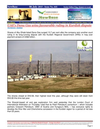 Copyright © 2015 NewBase www.hawkenergy.net Edited by Khaled Al Awadi – Energy Consultant All rights reserved. No part of this publication may be reproduced, redistributed,
or otherwise copied without the written permission of the authors. This includes internal distribution. All reasonable endeavours have been used to ensure the accuracy of the information contained in this
publication. However, no warranty is given to the accuracy of its content. Page 1
NewBase 06 July 2015 - Issue No. 641 Senior Editor Eng. Khaled Al Awadi
NewBase For discussion or further details on the news below you may contact us on +971504822502, Dubai, UAE
UAE’s Dana Gas wins favourable ruling in Kurdish dispute
The National + NewBase
Shares of Abu Dhabi-listed Dana Gas surged 13.7 per cent after the company won another court
ruling in its long-running dispute with the Kurdish Regional Government (KRG) in Iraq over
payment arrears of US$2 billion.
The shares closed at Dh0.58, their highest level this year, although they were still down from
Dh0.80 this time last year.
The Sharjah-based oil and gas exploration firm said yesterday that the London Court of
International Arbitration on Thursday ruled that its Pearl Petroleum consortium – which includes
partners Crescent Petroleum, OMV of Austria and Hungary’s MOL – has exclusive rights to
develop the Khor Mor and Chemchema concession in the Kurdish region for a period of not less
than 25 years.
 