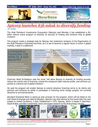 Copyright © 2015 NewBase www.hawkenergy.net Edited by Khaled Al Awadi – Energy Consultant All rights reserved. No part of this publication may be reproduced, redistributed,
or otherwise copied without the written permission of the authors. This includes internal distribution. All reasonable endeavours have been used to ensure the accuracy of the information contained in this
publication. However, no warranty is given to the accuracy of its content. Page 1
NewBase 07 July 2015 - Issue No. 642 Senior Editor Eng. Khaled Al Awadi
NewBase For discussion or further details on the news below you may contact us on +971504822502, Dubai, UAE
Apicorp launches $3b sukuk to diversify funding
AFP + NewBase
The Arab Petroleum Investments Corporation (Apicorp) said Monday it has established a $3-
billion Islamic sukuk program to diversify its sources of funding and enhance links to global
investors.
The program marks a strategic step for Apicorp, the investment company of the Organization of
the Arab Petroleum Exporting Countries, as it is set to become a regular issuer of sukuk in global
markets, it said in a statement.
Chairman Abed Al-Saadoun said the move "will allow Apicorp to diversify its funding sources,
reduce the overall cost of financing, extend the company's debt maturity profile, and enhance our
access to a diverse set of global investors."
He said the program will enable Apicorp to extend attractive financing terms to its clients and
partners and enhance its ability to participate in financing some energy projects not currently
attractive to commercial banks.
Standard Chartered Bank is acting as sole arranger for the program, which will be listed on the
Irish Stock Exchange and rated by Moody's. Apicorp may start issuing its first sukuk later this year
subject to market conditions, it said. Established in 1975, Apicorp, which is based in Dammam,
Saudi Arabia, provides investments, loans and expert research to the Arab energy industry.
 