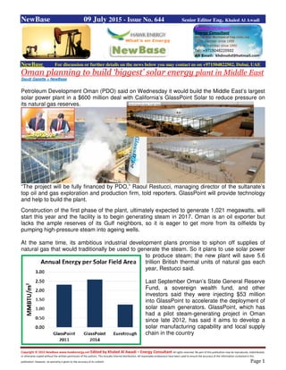 Copyright © 2015 NewBase www.hawkenergy.net Edited by Khaled Al Awadi – Energy Consultant All rights reserved. No part of this publication may be reproduced, redistributed,
or otherwise copied without the written permission of the authors. This includes internal distribution. All reasonable endeavours have been used to ensure the accuracy of the information contained in this
publication. However, no warranty is given to the accuracy of its content. Page 1
NewBase 09 July 2015 - Issue No. 644 Senior Editor Eng. Khaled Al Awadi
NewBase For discussion or further details on the news below you may contact us on +971504822502, Dubai, UAE
Oman planning to build ‘biggest’ solar energy plant in Middle East
Saudi Gazette + NewBase
Petroleum Development Oman (PDO) said on Wednesday it would build the Middle East’s largest
solar power plant in a $600 million deal with California’s GlassPoint Solar to reduce pressure on
its natural gas reserves.
“The project will be fully financed by PDO,” Raoul Restucci, managing director of the sultanate’s
top oil and gas exploration and production firm, told reporters. GlassPoint will provide technology
and help to build the plant.
Construction of the first phase of the plant, ultimately expected to generate 1,021 megawatts, will
start this year and the facility is to begin generating steam in 2017. Oman is an oil exporter but
lacks the ample reserves of its Gulf neighbors, so it is eager to get more from its oilfields by
pumping high-pressure steam into ageing wells.
At the same time, its ambitious industrial development plans promise to siphon off supplies of
natural gas that would traditionally be used to generate the steam. So it plans to use solar power
to produce steam; the new plant will save 5.6
trillion British thermal units of natural gas each
year, Restucci said.
Last September Oman’s State General Reserve
Fund, a sovereign wealth fund, and other
investors said they were injecting $53 million
into GlassPoint to accelerate the deployment of
solar steam generators. GlassPoint, which has
had a pilot steam-generating project in Oman
since late 2012, has said it aims to develop a
solar manufacturing capability and local supply
chain in the country
 