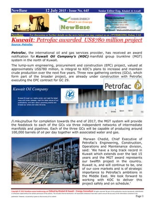 Copyright © 2015 NewBase www.hawkenergy.net Edited by Khaled Al Awadi – Energy Consultant All rights reserved. No part of this publication may be reproduced, redistributed,
or otherwise copied without the written permission of the authors. This includes internal distribution. All reasonable endeavours have been used to ensure the accuracy of the information contained in this
publication. However, no warranty is given to the accuracy of its content. Page 1
NewBase 12 July 2015 - Issue No. 645 Senior Editor Eng. Khaled Al Awadi
NewBase For discussion or further details on the news below you may contact us on +971504822502, Dubai, UAE
Kuwait: Petrofac awarded US$780 million project
Source: Petrofac
Petrofac, the international oil and gas services provider, has received an award
notification for Kuwait Oil Company’s (KOC) manifold group trunkline (MGT)
system in the north of Kuwait.
The lump-sum engineering, procurement and construction (EPC) project, valued at
approximately US$780 million, is integral to KOC’s plans to increase and maintain
crude production over the next five years. Three new gathering centres (GCs), which
form part of the broader project, are already under construction with Petrofac
executing the EPC contract for GC 29.
/l.mkujnyDue for completion towards the end of 2017, the MGT system will provide
the feedstock to each of the GCs via three independent networks of intermediate
manifolds and pipelines. Each of the three GCs will be capable of producing around
100,000 barrels of oil per day together with associated water and gas.
Marwan Chedid, Chief Executive of
Petrofac's Engineering, Construction,
Operations and Maintenance division,
said: 'We have a long track record in
Kuwait which extends over the last 15
years and the MGT award represents
our twelfth project in the country.
Kuwait is, and will continue to be, one
of our core markets and is of strategic
importance to Petrofac’s ambitions in
the Middle East. We look forward to
working with KOC to deliver this
project safely and on schedule.'
 