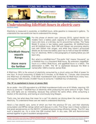 Copyright © 2015 NewBase www.hawkenergy.net Edited by Khaled Al Awadi – Energy Consultant All rights reserved. No part of this publication may be reproduced, redistributed,
or otherwise copied without the written permission of the authors. This includes internal distribution. All reasonable endeavours have been used to ensure the accuracy of the information contained in this
publication. However, no warranty is given to the accuracy of its content. Page 1
NewBase 13 July 2015 - Issue No. 646 Senior Editor Eng. Khaled Al Awadi
NewBase For discussion or further details on the news below you may contact us on +971504822502, Dubai, UAE
Understanding kiloWatt-hours in electric cars
David Herron (longtail)
Electricity is measured in coulombs, or kiloWatt-hours, while gasoline is measured in gallons. To
understand the new world one has to understand the energy.
For this phase of electric cars (January 2015), typical electric car
models have a battery pack capacity of 24 kiloWatt-hours. Some
have a bit more, or a bit less, but it’s around that number. The Tesla
Model S comes in two battery pack capacities, 60 kiloWatt-hours
and 85 kiloWatt-hours. Both GM and Nissan are promising electric
cars with 200ish mile ranges, and while they haven’t announced
details we do know the battery pack has to hold at least 60 kiloWatt-
hour of electricity. Within a few paragraphs of reading below you will
learn why.
But, what is a kiloWatt-hour? The prefix “kilo” means “thousand”, so
a kiloWatt-hour is a thousand Watt-hours. By extension megaWatt-
hours is a million Watt-hours, and gigaWatt-hours is a billion. The
abbreviation is kWh. The ‘W’ is capitalized because the Watt is
named after 1800’s inventor James Watt.
A Watt-hour (Wh) is the amount of electricity consumed by a circuit using one Watt of power for
one hour. A circuit consuming 10 Watts for 6 minutes, or 60 Watts for 1 minute, also consumes
one Watt-hour of electricity. A 60 Watt incandescent bulb consumes 60 Watt-hours every hour,
and requires 1000 minutes (16.6667 hours) to consume 1 kiloWatt-hour of electricity.
The ‘W’ is capitalized in honor of James Watt.
As an aside – the LED equivalent to a 60 Watt incandescent bulb runs at 9.5 Watts, requiring 105
hours to consume 1 kiloWatt-hour of electricity while producing the same amount of light. That’s
why LED lights are so interesting, because they achieve the same effect, while consuming a
fraction of the electricity, and having an enormously long lifespan.
That’s nice, but what does that mean for a car? An electric car driving down the road consumes
electricity. To understand these cars we need to understand electricity.
Here’s a few electric cars, some of which are from the previous EV era, and their electricity
consumption and MPGe ratings (which we’ll discuss in a bit). First thing I see in these numbers is
that great aerodynamics on the GM EV1 enabled amazing energy efficiency ratings. The EV1 was
such a beautiful car, it’s a crime that GM crushed them. In any case, GM and Aerovironment
worked together to give it excellent aerodynamics.
 