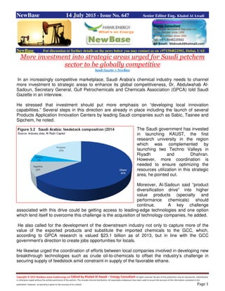 Copyright © 2015 NewBase www.hawkenergy.net Edited by Khaled Al Awadi – Energy Consultant All rights reserved. No part of this publication may be reproduced, redistributed,
or otherwise copied without the written permission of the authors. This includes internal distribution. All reasonable endeavours have been used to ensure the accuracy of the information contained in this
publication. However, no warranty is given to the accuracy of its content. Page 1
NewBase 14 July 2015 - Issue No. 647 Senior Editor Eng. Khaled Al Awadi
NewBase For discussion or further details on the news below you may contact us on +971504822502, Dubai, UAE
More investment into strategic areas urged for Saudi petchem
sector to be globally competitive
Saudi Gazette + NewBase
In an increasingly competitive marketplace, Saudi Arabia’s chemical industry needs to channel
more investment to strategic areas to enhance its global competitiveness, Dr. Abdulwahab Al-
Sadoun, Secretary General, Gulf Petrochemicals and Chemicals Association (GPCA) told Saudi
Gazette in an interview.
He stressed that investment should put more emphasis on “developing local innovation
capabilities.” Several steps in this direction are already in place including the launch of several
Products Application Innovation Centers by leading Saudi companies such as Sabic, Tasnee and
Sipchem, he noted.
The Saudi government has invested
in launching KAUST, the first
research university in the region
which was complemented by
launching two Techno Valleys in
Riyadh and Dhahran.
However, more coordination is
needed to ensure optimizing the
resources utilization in this strategic
area, he pointed out.
Moreover, Al-Sadoun said “product
diversification drive” into higher
value products (specialty and
performance chemicals) should
continue. A key challenge
associated with this drive could be getting access to leading-edge technologies and one option
which lend itself to overcome this challenge is the acquisition of technology companies, he added.
He also called for the development of the downstream industry not only to capture more of the
value of the exported products and substitute the imported chemicals to the GCC, which,
according to GPCA research is valued $23.1 billion as of 2013, but in line with the GCC
government’s direction to create jobs opportunities for locals.
He likewise urged the coordination of efforts between local companies involved in developing new
breakthrough technologies such as crude oil-to-chemicals to offset the industry’s challenge in
securing supply of feedstock amid constraint in supply of the favorable ethane.
 