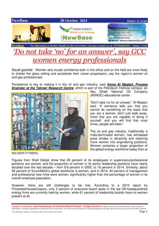 Copyright © 2014 NewBase www.hawkenergy.net Edited by Khaled Al Awadi – Energy Consultant All rights reserved. No part of this publication may be reproduced,
redistributed, or otherwise copied without the written permission of the authors. This includes internal distribution. All reasonable endeavours have been used to ensure the accuracy of the information contained
in this publication. However, no warranty is given to the accuracy of its content . Page 1
NewBase 26 October 2014 Khaled Al Awadi
NewBase For discussion or further details on the news below you may contact us on +971504822502 , Dubai , UAE
‘Do not take ‘no’ for an answer’, say GCC
women energy professionals
Saudi gazette : Women who exude confidence both in the office and on the field are more likely
to shatter the glass ceiling and accelerate their career progression, say the region’s women oil
and gas professionals.
Persistence is key to making it in the oil and gas industry, said Amna Al Maqtari, Process
Engineer at the Takreer Research Centre, which is part of the Petroleum Institute campus, an
Abu Dhabi National Oil Company
(ADNOC) educational center.
“Don’t take no for an answer,” Al Maqtari
said. “If someone tells you that you
cannot do something on the basis that
you are a woman, don’t just walk away.
Insist that you are capable of doing it
yourself, and you will find that most
times, people will listen.”
The oil and gas industry, traditionally a
male-dominated domain, has witnessed
great strides in attracting and retaining
more women into engineering positions.
Women comprise a larger proportion of
the global energy workforce today than at
any point in history.
Figures from Shell Global show that 29 percent of its employees in supervisory/professional
positions are women, and the proportion of women in its senior leadership positions have nearly
doubled over the last decade – from 9.9 percent in 2005, to 18 percent in 2014. Similarly, about
28 percent of ExxonMobil’s global workforce is women, and in 2014, 40 percent of management
and professional new hires were women, significantly higher than the percentage of women in its
overall employee population.
However, there are still challenges to be met. According to a 2015 report by
PricewaterhouseCoopers, only 5 percent of executive board seats in the top UK-headquartered
energy firms are currently held by women, while 61 percent of leadership boards have no women
present at all.
 