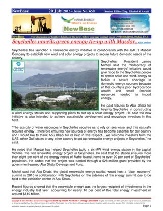 Copyright © 2015 NewBase www.hawkenergy.net Edited by Khaled Al Awadi – Energy Consultant All rights reserved. No part of this publication may be reproduced, redistributed,
or otherwise copied without the written permission of the authors. This includes internal distribution. All reasonable endeavours have been used to ensure the accuracy of the information contained in this
publication. However, no warranty is given to the accuracy of its content. Page 1
NewBase 20 July 2015 - Issue No. 650 Senior Editor Eng. Khaled Al Awadi
NewBase For discussion or further details on the news below you may contact us on +971504822502, Dubai, UAE
Seychelles unveils green energy tie-up with Masdar. GDN online
Seychelles has launched a renewable energy initiative in collaboration with the UAE’s Masdar
Company to establish new wind and solar energy projects to secure future domestic needs of the
country.
Seychelles President James
Michel said the “democracy of
renewable energy” initiative would
give hope to the Seychelles people
to obtain solar and wind energy to
tackle a severe shortage in
domestic energy sources because
of the country’s poor hydrocarbon
wealth and small financial
resources needed to import
energy.
He paid tributes to Abu Dhabi for
helping Seychelles in constructing
a wind energy station and supporting plans to set up a solar energy project. He said the new
initiative is also intended to achieve sustainable development and encourage investors in this
field.
“The scarcity of water resources in Seychelles requires us to rely on sea water and this naturally
requires energy…therefore ensuring new sources of energy has become essential for our country
and I would like to thank Abu Dhabi for its help in this respect….we welcome investors from the
UAE, other Gulf states or any other country to set up renewable energy projects in Seychelles,” he
said.
He noted that Masdar has helped Seychelles build a six-MW wind energy station in the capital
Victoria, the first renewable energy project in Seychelles. He said that the station ensures more
than eight per cent of the energy needs of Mahe Island, home to over 90 per cent of Seychelles’
population. He added that the project was funded through a $28-million grant provided by the
government-owned Abu Dhabi Development Fund.
Michel said that Abu Dhabi, the global renewable energy capital, would host a “blue economy”
summit in 2016 in collaboration with Seychelles on the sidelines of the energy summit due to be
held at the exhibition centre in Abu Dhabi.
Recent figures showed that the renewable energy was the largest recipient of investments in the
energy industry last year, accounting for nearly 16 per cent of the total energy investment or
around $310 billion.
 