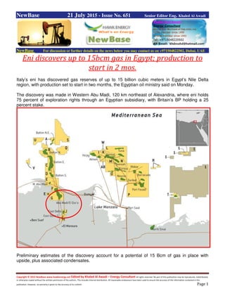 Copyright © 2015 NewBase www.hawkenergy.net Edited by Khaled Al Awadi – Energy Consultant All rights reserved. No part of this publication may be reproduced, redistributed,
or otherwise copied without the written permission of the authors. This includes internal distribution. All reasonable endeavours have been used to ensure the accuracy of the information contained in this
publication. However, no warranty is given to the accuracy of its content. Page 1
NewBase 21 July 2015 - Issue No. 651 Senior Editor Eng. Khaled Al Awadi
NewBase For discussion or further details on the news below you may contact us on +971504822502, Dubai, UAE
Eni discovers up to 15bcm gas in Egypt; production to
start in 2 mos.
Italy’s eni has discovered gas reserves of up to 15 billion cubic meters in Egypt’s Nile Delta
region, with production set to start in two months, the Egyptian oil ministry said on Monday.
The discovery was made in Western Abu Madi, 120 km northeast of Alexandria, where eni holds
75 percent of exploration rights through an Egyptian subsidiary, with Britain’s BP holding a 25
percent stake.
Preliminary estimates of the discovery account for a potential of 15 Bcm of gas in place with
upside, plus associated condensates.
 