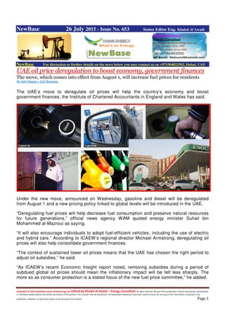 Copyright © 2015 NewBase www.hawkenergy.net Edited by Khaled Al Awadi – Energy Consultant All rights reserved. No part of this publication may be reproduced, redistributed,
or otherwise copied without the written permission of the authors. This includes internal distribution. All reasonable endeavours have been used to ensure the accuracy of the information contained in this
publication. However, no warranty is given to the accuracy of its content. Page 1
NewBase 26 July 2015 - Issue No. 653 Senior Editor Eng. Khaled Al Awadi
NewBase For discussion or further details on the news below you may contact us on +971504822502, Dubai, UAE
UAE oil price deregulation to boost economy, government finances
The move, which comes into effect from August 1, will increase fuel prices for residents
By Aarti Nagraj + Gulf Business
The UAE’s move to deregulate oil prices will help the country’s economy and boost
government finances, the Institute of Chartered Accountants in England and Wales has said.
Under the new move, announced on Wednesday, gasoline and diesel will be deregulated
from August 1 and a new pricing policy linked to global levels will be introduced in the UAE.
“Deregulating fuel prices will help decrease fuel consumption and preserve natural resources
for future generations,” official news agency WAM quoted energy minister Suhail bin
Mohammed al-Mazroui as saying.
“It will also encourage individuals to adopt fuel-efficient vehicles, including the use of electric
and hybrid cars.” According to ICAEW’s regional director Michael Armstrong, deregulating oil
prices will also help consolidate government finances.
“The context of sustained lower oil prices means that the UAE has chosen the right period to
adjust oil subsidies,” he said.
“As ICAEW’s recent Economic Insight report noted, removing subsidies during a period of
subdued global oil prices should mean the inflationary impact will be felt less sharply. The
more so as consumer protection is a stated focus of the new fuel price committee,” he added.
 