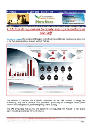 Copyright © 2015 NewBase www.hawkenergy.net Edited by Khaled Al Awadi – Energy Consultant All rights reserved. No part of this publication may be reproduced, redistributed,
or otherwise copied without the written permission of the authors. This includes internal distribution. All reasonable endeavours have been used to ensure the accuracy of the information contained in this
publication. However, no warranty is given to the accuracy of its content. Page 1
NewBase 27 July 2015 - Issue No. 654 Senior Editor Eng. Khaled Al Awadi
NewBase For discussion or further details on the news below you may contact us on +971504822502, Dubai, UAE
UAE fuel deregulation to create savings elsewhere in
the Gulf
SG + Agencies + NewBase Deregulation of transport fuel in the UAE could create fiscal savings elsewhere
in the Gulf, according to an analysis by Fitch Ratings.
The removal of transport fuel subsidies, announced by the UAE ministry of energy last
Wednesday, may set a “positive fiscal precedent”, particularly for sovereigns whose public
finances are under pressure, the credit agency said on Sunday.
The UAE announced that gasoline and diesel will be deregulated from August 1 a new pricing
policy linked to global levels will be introduced.
 