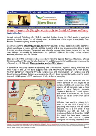 Copyright © 2015 NewBase www.hawkenergy.net Edited by Khaled Al Awadi – Energy Consultant All rights reserved. No part of this publication may be reproduced, redistributed,
or otherwise copied without the written permission of the authors. This includes internal distribution. All reasonable endeavours have been used to ensure the accuracy of the information contained in this
publication. However, no warranty is given to the accuracy of its content. Page 1
NewBase 29 July 2015 - Issue No. 655 Senior Editor Eng. Khaled Al Awadi
NewBase For discussion or further details on the news below you may contact us on +971504822502, Dubai, UAE
Kuwait awards $11.5bn contracts to build Al Zour refinery
Reuters/NewBase
Kuwait National Petroleum Co (KNPC) awarded 3.48bn dinars ($11.5bn) worth of contracts
yesterday to build the Al Zour oil refinery, which would be one of the largest in the Middle East,
Kuwaiti state news agency KUNA reported.
Construction of the 615,000 barrel per day refinery could be a major boost to Kuwait’s economy,
which has slowed in recent years by political tensions and is now grappling with a blow to state
finances from low oil prices. The project was originally planned more than a decade ago but has
been delayed repeatedly by bureaucratic and political problems, including conflict between
Kuwait’s parliament and the cabinet.
State-owned KNPC commissioned a consortium including Spain’s Tecnicas Reunidas, China’s
Sinopec and South Korea’s Hanwha Engineering and Construction to build the main process units
of the refinery, KUNA said. That contract is worth 1.28bn dinars.
A consortium including Daewoo Engineering and Construction , Hyundai Heavy Industries and
Fluor Corp of the US will build support units and infrastructure services for 1.74bn dinars.
Another consortium including Hyundai Engineering and Construction, SK Engineering and
Construction and Italy’s Saipem was awarded a 454mn dinar contract to build a marine export
terminal, KUNA quoted KNPC spokesman Khalid al-Asousi as saying.
Asousi said he expected the last
major contract for the project to be
awarded in the next two weeks, while
signing of all contracts was to take
place in early October. Kuwait’s
Supreme Petroleum Council agreed
this month to increase Al Zour’s total
budget to 4.87bn dinars from about
4bn dinars.
Officials have said the refinery is to
start up by late 2018 or early 2019,
providing low-sulphur fuel to power
stations, but it is not clear if that
timeframe can still be met. Oil
minister Ali Saleh al-Omair told KUNA
this month that there were proposals
to build a petrochemical complex
alongside the refinery. No elaboration
 