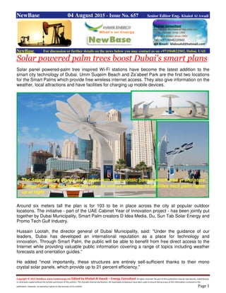 Copyright © 2015 NewBase www.hawkenergy.net Edited by Khaled Al Awadi – Energy Consultant All rights reserved. No part of this publication may be reproduced, redistributed,
or otherwise copied without the written permission of the authors. This includes internal distribution. All reasonable endeavours have been used to ensure the accuracy of the information contained in this
publication. However, no warranty is given to the accuracy of its content. Page 1
NewBase 04 August 2015 - Issue No. 657 Senior Editor Eng. Khaled Al Awadi
NewBase For discussion or further details on the news below you may contact us on +971504822502, Dubai, UAE
Solar powered palm trees boost Dubai's smart plans
Solar panel powered-palm tree inspired Wi-Fi stations have become the latest addition to the
smart city technology of Dubai. Umm Suqeim Beach and Za’abeel Park are the first two locations
for the Smart Palms which provide free wireless internet access. They also give information on the
weather, local attractions and have facilities for charging up mobile devices.
Around six meters tall the plan is for 103 to be in place across the city at popular outdoor
locations. The initiative - part of the UAE Cabinet Year of Innovation project - has been jointly put
together by Dubai Municipality, Smart Palm creators D Idea Media, Du, Sun Tab Solar Energy and
Promo Tech Gulf Industry.
Hussain Lootah, the director general of Dubai Municipality, said: "Under the guidance of our
leaders, Dubai has developed an international reputation as a place for technology and
innovation. Through Smart Palm, the public will be able to benefit from free direct access to the
Internet while providing valuable public information covering a range of topics including weather
forecasts and orientation guides.”
He added "most importantly, these structures are entirely self-sufficient thanks to their mono
crystal solar panels, which provide up to 21 percent efficiency."
The Smart Palm’s fronds are topped with photovoltaic panels which take in and store
energy from the sun during the day. As well as powering its facilities each palm lights
up at night
 