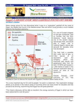 Copyright © 2015 NewBase www.hawkenergy.net Edited by Khaled Al Awadi – Energy Consultant All rights reserved. No part of this publication may be reproduced, redistributed,
or otherwise copied without the written permission of the authors. This includes internal distribution. All reasonable endeavours have been used to ensure the accuracy of the information contained in this
publication. However, no warranty is given to the accuracy of its content. Page 1
NewBase 31 August 2015 - Issue No. 676 Senior Editor Eng. Khaled Al Awadi
NewBase For discussion or further details on the news below you may contact us on +971504822502, Dubai, UAE
Egypt’s LARGEST EVER’ MED GASFIELD FOUND OFF SHORE
Gulf NewsFT + NewBase
Italian energy group Eni has discovered what it says is a “supergiant” gasfield off the coast of
Egypt, the largest ever found in the Mediterranean Sea and which could provide a much-needed
boost for the country’s economy.
Eni, one of Europe’s biggest
oil and gas companies, said
on Sunday that the Zohr
discovery “could become
one of the world’s largest
natural-gas finds” and would
play a “major” role in
meeting Egypt’s natural gas
demand for decades once
fully developed.
The field held a possible
30tn cubic feet of gas, or
5.5bn barrels of oil
equivalent, said the
company, which has
examined well results and
geophysical data from the
Zohr 1X NFW well located in
1,450 metres of water in the
Shorouk exploration block. It
covers an area of 100
square km.
Claudio Descalzi, chief
executive of Eni, has
travelled to Cairo to discuss the results with Egyptian President Abdul Fattah Al Sisi.
“It’s a very important day for Eni and its people,” he said in a statement. “Our exploration strategy
allows us to persist in the mature areas of countries which we have known for decades and has
proved to be winning, reconfirming that Egypt has still great potential.”
“This historic discovery will be able to transform the energy scenario of Egypt in which we have
been welcomed for over 60 years.”
 