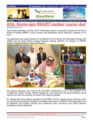 Copyright © 2015 NewBase www.hawkenergy.net Edited by Khaled Al Awadi – Energy Consultant All rights reserved. No part of this publication may be reproduced, redistributed,
or otherwise copied without the written permission of the authors. This includes internal distribution. All reasonable endeavours have been used to ensure the accuracy of the information contained in this
publication. However, no warranty is given to the accuracy of its content. Page 1
NewBase 03 September 2015 - Issue No. 678 Senior Editor Eng. Khaled Al Awadi
NewBase For discussion or further details on the news below you may contact us on +971504822502, Dubai, UAE
KSA, Korea sign SMART nuclear reactor deal
Saudi Gazette report + SPA
Saudi Arabia yesterday ( 02 Sep. 2015 ) Wednesday signed a cooperation agreement with South
Korea for building SMART nuclear reactors and developing human resources capability to run
them.
The agreement was signed between Ki ng Abdullah City for Atomic and Renewable Energy (KA-
CARE) and the Korea Atomic Energy Research Institute (KAERI), the designer of SMART
(System-integrated Modular Advanced Reactor).
The signing ceremony was held at the KA-CARE headquarters here in the presence of its
President Dr. Hashim Yamani, KAERI President Dr. Jong Kyung Kim and several leading nuclear
experts from both the countries, the Saudi Press Agency reported.
Dr. Waleed Abul Faraj, deputy president of KA-CARE, and Kim signed several contracts, which
aim at building partnership to establish knowledge infrastructure in SMART technology fields, such
as designing and building reactors and maintaining their mechanical and safety features,
according to a press statement.
 