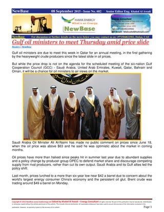 Copyright © 2015 NewBase www.hawkenergy.net Edited by Khaled Al Awadi – Energy Consultant All rights reserved. No part of this publication may be reproduced, redistributed,
or otherwise copied without the written permission of the authors. This includes internal distribution. All reasonable endeavours have been used to ensure the accuracy of the information contained in this
publication. However, no warranty is given to the accuracy of its content. Page 1
NewBase 08 September 2015 - Issue No. 682 Senior Editor Eng. Khaled Al Awadi
NewBase For discussion or further details on the news below you may contact us on +971504822502, Dubai, UAE
Gulf oil ministers to meet Thursday amid price slide
Reuters + NewBase
Gulf oil ministers are due to meet this week in Qatar for an annual meeting, in the first gathering
by the heavyweight crude producers since the latest slide in oil prices.
But while the price drop is not on the agenda for the scheduled meeting of the six-nation Gulf
Cooperation Council (GCC) - Saudi Arabia, United Arab Emirates, Kuwait, Qatar, Bahrain and
Oman, it will be a chance for oil ministers to air views on the market.
Saudi Arabia Oil Minister Ali Al-Naimi has made no public comment on prices since June 18,
when the oil price was above $63 and he said he was optimistic about the market in coming
months.
Oil prices have more than halved since peaks hit in summer last year due to abundant supplies
and a policy change by producer group OPEC to defend market share and discourage competing
supply from rival producers, rather than cut its own output. Saudi Arabia and its Gulf allies led the
policy shift.
Last month, prices lurched to a more than six-year low near $42 a barrel due to concern about the
world's largest energy consumer China's economy and the persistent oil glut. Brent crude was
trading around $49 a barrel on Monday.
 
