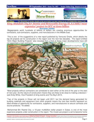 Copyright © 2015 NewBase www.hawkenergy.net Edited by Khaled Al Awadi – Energy Consultant All rights reserved. No part of this publication may be reproduced, redistributed,
or otherwise copied without the written permission of the authors. This includes internal distribution. All reasonable endeavours have been used to ensure the accuracy of the information contained in this
publication. However, no warranty is given to the accuracy of its content. Page 1
NewBase 09 September 2015 - Issue No. 683 Senior Editor Eng. Khaled Al Awadi
NewBase For discussion or further details on the news below you may contact us on +971504822502, Dubai, UAE
King Abdullah City for Atomic and Renewable Energy (K.A.CARE) ‘most
expensive’ project in GCC at $100 billion
Saudi Gazette + NewBase
Megaprojects worth hundreds of billions of dollars are creating enormous opportunities for
contractors, sub-contractors, suppliers, and manufacturers in the Middle East.
This is one of the suggestions of a new report published by Ventures Onsite, which details the
top 30 projects set for construction in the region over the next two decades. The report entitled
“GCC Major Building Projects” also revealed that a third of these major developments have still
not appointed a main contractor.
“Most projects without contractors are scheduled to start either at the end of the year or the start
of next year. So the nature of construction means they are likely to be close to making a decision,”
said Andy White, Vice President of dmg events and The Big 5 2015.
“Two of the projects in Oman will not begin until 2017, but the demand being generated for
building materials and equipment from other projects means the next few months represent an
ideal window of opportunity for contractors, suppliers, and manufacturers to secure contracts and
source products,” he added.
Mohammed Bin Rashid City, a 10-year multibillion dollar project in Dubai, is one of the most
expensive projects under construction in the report. The mixed-use project is set to become home
 