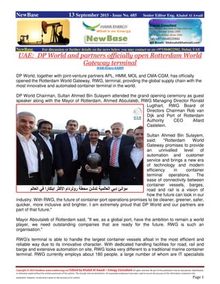 Copyright © 2015 NewBase www.hawkenergy.net Edited by Khaled Al Awadi – Energy Consultant All rights reserved. No part of this publication may be reproduced, redistributed,
or otherwise copied without the written permission of the authors. This includes internal distribution. All reasonable endeavours have been used to ensure the accuracy of the information contained in this
publication. However, no warranty is given to the accuracy of its content. Page 1
NewBase 13 September 2015 - Issue No. 685 Senior Editor Eng. Khaled Al Awadi
NewBase For discussion or further details on the news below you may contact us on +971504822502, Dubai, UAE
UAE: DP World and partners officially open Rotterdam World
Gateway terminal
WAM/Ahlam/AAMIR
DP World, together with joint-venture partners APL, HMM, MOL and CMA-CGM, has officially
opened the Rotterdam World Gateway, RWG, terminal, providing the global supply chain with the
most innovative and automated container terminal in the world.
DP World Chairman, Sultan Ahmed Bin Sulayem attended the grand opening ceremony as guest
speaker along with the Mayor of Rotterdam, Ahmed Aboutaleb, RWG Managing Director Ronald
Lugthart, RWG Board of
Directors Chairman Rob van
Dijk and Port of Rotterdam
Authority CEO Allard
Castelein.
Sultan Ahmed Bin Sulayem,
said: "Rotterdam World
Gateway promises to provide
an unrivalled level of
automation and customer
service and brings a new era
of technology and modern
efficiency in container
terminal operations. The
ease of connectivity between
container vessels, barges,
road and rail is a vision of
how the future can look in our
industry. With RWG, the future of container port operations promises to be cleaner, greener, safer,
quicker, more inclusive and brighter. I am extremely proud that DP World and our partners are
part of that future."
Mayor Aboutaleb of Rotterdam said, "If we, as a global port, have the ambition to remain a world
player, we need outstanding companies that are ready for the future. RWG is such an
organisation."
RWG's terminal is able to handle the largest container vessels afloat in the most efficient and
reliable way due to its innovative character. With dedicated handling facilities for road, rail and
barge and extensive automation on site, RWG looks very different to a traditional marine container
terminal. RWG currently employs about 180 people, a large number of whom are IT specialists
 