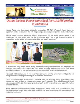 Copyright © 2015 NewBase www.hawkenergy.net Edited by Khaled Al Awadi – Energy Consultant All rights reserved. No part of this publication may be reproduced, redistributed,
or otherwise copied without the written permission of the authors. This includes internal distribution. All reasonable endeavours have been used to ensure the accuracy of the information contained in this
publication. However, no warranty is given to the accuracy of its content. Page 1
NewBase 15 September 2015 - Issue No. 687 Senior Editor Eng. Khaled Al Awadi
NewBase For discussion or further details on the news below you may contact us on +971504822502, Dubai, UAE
Qatari Nebras Power signs deal for 500MW project
in Indonesia
By Gulf Times Peter Alagos
Nebras Power and Indonesia’s electricity corporation, PT PLN (Persero), have signed an
agreement for the construction of a 500 megawatt gas-powered power plant in Northern Sumatra.
Nebras Power chairman Fahad bin Hamad al-Mohannadi did not reveal specific details of the
project but told Gulf Times that the two companies were “still in the finalisation phase of
negotiations on the uptake of the contract and the fuel supply agreement”.
“It is still in the early stages, which is why we cannot quantify the investment. But the project is a
full chain starting with the 500MW power plant, which is around $300mn. In addition, there will be
a distribution system for gas and also a gas receiving terminal,” al-Mohannadi explained.
He added: “At this stage, we do not have the exact figures but this agreement would get the ball
rolling towards developing the strategy of investments in Indonesia.”
Citing Indonesia’s plans to generate 35,000MW over the next five years, al-Mohannadi said
Nebras was open to plans of increasing the power plant’s capacity. “This will all happen in time if
we are successful in developing our project correctly and if we create a good ground for further
relations,” he said.
Asked about the timeframe of the project, al-Mohannadi noted, “There is an indication from them
that they want the power plant to be ready by 2019; that is the target but at this stage there is still
no definite timeframe.”
 