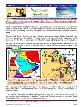 Copyright © 2015 NewBase www.hawkenergy.net Edited by Khaled Al Awadi – Energy Consultant All rights reserved. No part of this publication may be reproduced, redistributed,
or otherwise copied without the written permission of the authors. This includes internal distribution. All reasonable endeavours have been used to ensure the accuracy of the information contained in this
publication. However, no warranty is given to the accuracy of its content. Page 1
NewBase 16 September 2015 - Issue No. 688 Senior Editor Eng. Khaled Al Awadi
NewBase For discussion or further details on the news below you may contact us on +971504822502, Dubai, UAE
Petrofac, Tecnicas chosen for $4.7b Saudi gas projects
Reuters + Saudi Gazette + NewBase
London-listed Petrofac and Spain's Tecnicas Reunidas have reportedly been chosen for contracts
worth as much as $4.7 billion to build the Fadhili gas plant in Saudi Arabia for Saudi Aramco.
Reuters cited an industry source as saying that the companies received a letter of intent last
week.
Sources told Reuters in July that Italy's Saipem and South Korea's Daelim Industrial had
previously been among the bidders. Tecnicas is said to have bid for two of the packages on its
own, and for the third in conjunction with South Korea's GS Engineering and Construction.
Sources told Reuters that Tecnicas Reunidas won the two packages in which it bid solo: for the
gas processing unit for as much as $2 billion and for utilities and offsites, worth as much as $1
billion.
Three sources confirmed that Petrofac won the package for sulphur recovery worth up to $1.7
billion. At 1234 BST, Petrofac shares were up 0.7% at 796.50p while Tecnicas shares were 0.1%
higher at €40.33.
"They received notification last week; a letter of intent," said one of the sources, who declined to
be identified as the information isn't public. Petrofac and Tecnicas declined to comment. Saudi
Aramco said it does not comment on its business plans.
Saudi Aramco plans to build a new gas plant at Al-Fadhili oilfield, which will
have a processing capacity of 1 billion standard cubic feet per day of sour gas
 
