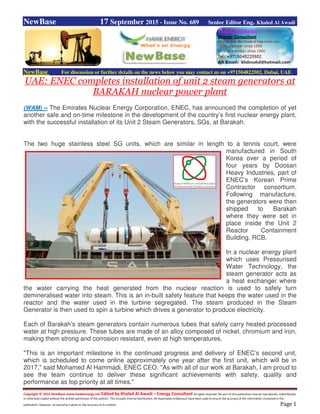 Copyright © 2015 NewBase www.hawkenergy.net Edited by Khaled Al Awadi – Energy Consultant All rights reserved. No part of this publication may be reproduced, redistributed,
or otherwise copied without the written permission of the authors. This includes internal distribution. All reasonable endeavours have been used to ensure the accuracy of the information contained in this
publication. However, no warranty is given to the accuracy of its content. Page 1
NewBase 17 September 2015 - Issue No. 689 Senior Editor Eng. Khaled Al Awadi
NewBase For discussion or further details on the news below you may contact us on +971504822502, Dubai, UAE
UAE: ENEC completes installation of unit 2 steam generators at
BARAKAH nuclear power plant
(WAM) -- The Emirates Nuclear Energy Corporation, ENEC, has announced the completion of yet
another safe and on-time milestone in the development of the country’s first nuclear energy plant,
with the successful installation of its Unit 2 Steam Generators, SGs, at Barakah.
The two huge stainless steel SG units, which are similar in length to a tennis court, were
manufactured in South
Korea over a period of
four years by Doosan
Heavy Industries, part of
ENEC’s Korean Prime
Contractor consortium.
Following manufacture,
the generators were then
shipped to Barakah
where they were set in
place inside the Unit 2
Reactor Containment
Building, RCB.
In a nuclear energy plant
which uses Pressurised
Water Technology, the
steam generator acts as
a heat exchanger where
the water carrying the heat generated from the nuclear reaction is used to safely turn
demineralised water into steam. This is an in-built safety feature that keeps the water used in the
reactor and the water used in the turbine segregated. The steam produced in the Steam
Generator is then used to spin a turbine which drives a generator to produce electricity.
Each of Barakah’s steam generators contain numerous tubes that safely carry heated processed
water at high pressure. These tubes are made of an alloy composed of nickel, chromium and iron,
making them strong and corrosion resistant, even at high temperatures.
"This is an important milestone in the continued progress and delivery of ENEC’s second unit,
which is scheduled to come online approximately one year after the first unit, which will be in
2017," said Mohamed Al Hammadi, ENEC CEO. "As with all of our work at Barakah, I am proud to
see the team continue to deliver these significant achievements with safety, quality and
performance as top priority at all times."
 