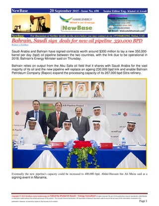 Copyright © 2015 NewBase www.hawkenergy.net Edited by Khaled Al Awadi – Energy Consultant All rights reserved. No part of this publication may be reproduced, redistributed,
or otherwise copied without the written permission of the authors. This includes internal distribution. All reasonable endeavours have been used to ensure the accuracy of the information contained in this
publication. However, no warranty is given to the accuracy of its content. Page 1
NewBase 20 September 2015 - Issue No. 690 Senior Editor Eng. Khaled Al Awadi
NewBase For discussion or further details on the news below you may contact us on +971504822502, Dubai, UAE
Bahrain, Saudi sign deals for new oil pipeline 350,000 BPD
Reuters + NewBase
Saudi Arabia and Bahrain have signed contracts worth around $300 million to lay a new 350,000-
barrel per day (bpd) oil pipeline between the two countries, with the link due to be operational in
2018, Bahrain's Energy Minister said on Thursday.
Bahrain relies on output from the Abu Safa oil field that it shares with Saudi Arabia for the vast
majority of its oil and the new pipeline will replace an ageing 230,000 bpd link and enable Bahrain
Petroleum Company (Bapco) expand the processing capacity of its 267,000 bpd Sitra refinery.
Eventually the new pipeline's capacity could be increased to 400,000 bpd, Abdul-Hussain bin Ali Mirza said at a
signing event in Manama.
 