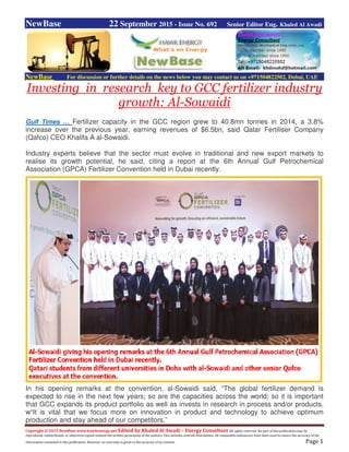 Copyright © 2015 NewBase www.hawkenergy.net Edited by Khaled Al Awadi – Energy Consultant All rights reserved. No part of this publication may be
reproduced, redistributed, or otherwise copied without the written permission of the authors. This includes internal distribution. All reasonable endeavours have been used to ensure the accuracy of the
information contained in this publication. However, no warranty is given to the accuracy of its content. Page 1
NewBase 22 September 2015 - Issue No. 692 Senior Editor Eng. Khaled Al Awadi
NewBase For discussion or further details on the news below you may contact us on +971504822502, Dubai, UAE
Investing in research key to GCC fertilizer industry
growth: Al-Sowaidi
Gulf Times … Fertilizer capacity in the GCC region grew to 40.8mn tonnes in 2014, a 3.8%
increase over the previous year, earning revenues of $6.5bn, said Qatar Fertiliser Company
(Qafco) CEO Khalifa A al-Sowaidi.
Industry experts believe that the sector must evolve in traditional and new export markets to
realise its growth potential, he said, citing a report at the 6th Annual Gulf Petrochemical
Association (GPCA) Fertilizer Convention held in Dubai recently.
In his opening remarks at the convention, al-Sowaidi said, “The global fertilizer demand is
expected to rise in the next few years; so are the capacities across the world; so it is important
that GCC expands its product portfolio as well as invests in research in process and/or products.
w“It is vital that we focus more on innovation in product and technology to achieve optimum
production and stay ahead of our competitors.”
 