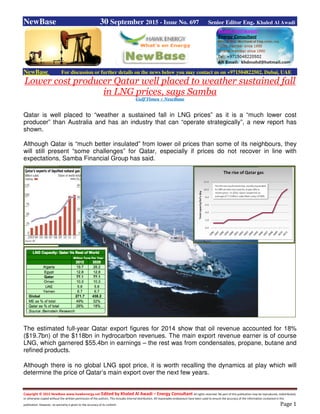 Copyright © 2015 NewBase www.hawkenergy.net Edited by Khaled Al Awadi – Energy Consultant All rights reserved. No part of this publication may be reproduced, redistributed,
or otherwise copied without the written permission of the authors. This includes internal distribution. All reasonable endeavours have been used to ensure the accuracy of the information contained in this
publication. However, no warranty is given to the accuracy of its content. Page 1
NewBase 30 September 2015 - Issue No. 697 Senior Editor Eng. Khaled Al Awadi
NewBase For discussion or further details on the news below you may contact us on +971504822502, Dubai, UAE
Lower cost producer Qatar well placed to weather sustained fall
in LNG prices, says Samba
Gulf Times + NewBase
Qatar is well placed to “weather a sustained fall in LNG prices” as it is a “much lower cost
producer” than Australia and has an industry that can “operate strategically”, a new report has
shown.
Although Qatar is “much better insulated” from lower oil prices than some of its neighbours, they
will still present “some challenges” for Qatar, especially if prices do not recover in line with
expectations, Samba Financial Group has said.
The estimated full-year Qatar export figures for 2014 show that oil revenue accounted for 18%
($19.7bn) of the $118bn in hydrocarbon revenues. The main export revenue earner is of course
LNG, which garnered $55.4bn in earnings – the rest was from condensates, propane, butane and
refined products.
Although there is no global LNG spot price, it is worth recalling the dynamics at play which will
determine the price of Qatar’s main export over the next few years.
 