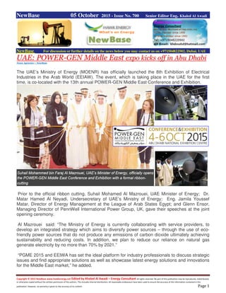 Copyright © 2015 NewBase www.hawkenergy.net Edited by Khaled Al Awadi – Energy Consultant All rights reserved. No part of this publication may be reproduced, redistributed,
or otherwise copied without the written permission of the authors. This includes internal distribution. All reasonable endeavours have been used to ensure the accuracy of the information contained in this
publication. However, no warranty is given to the accuracy of its content. Page 1
NewBase 05 October 2015 - Issue No. 700 Senior Editor Eng. Khaled Al Awadi
NewBase For discussion or further details on the news below you may contact us on +971504822502, Dubai, UAE
UAE: POWER-GEN Middle East expo kicks off in Abu Dhabi
News Agencies + NewBase
The UAE’s Ministry of Energy (MOENR) has officially launched the 8th Exhibition of Electrical
Industries in the Arab World (EEIAW). The event, which is taking place in the UAE for the first
time, is co-located with the 13th annual POWER-GEN Middle East Conference and Exhibition.
Prior to the official ribbon cutting, Suhail Mohamed Al Mazrouei, UAE Minister of Energy; Dr.
Matar Hamed Al Neyadi, Undersecretary of UAE’s Ministry of Energy; Eng. Jamila Youssef
Matar, Director of Energy Management at the League of Arab States Egypt; and Glenn Ensor,
Managing Director of PennWell International Power Group, UK, gave their speeches at the joint
opening ceremony.
Al Mazrouei said: “The Ministry of Energy is currently collaborating with service providers, to
develop an integrated strategy which aims to diversify power sources – through the use of eco-
friendly power sources that do not produce any emissions of carbon dioxide ultimately achieving
sustainability and reducing costs. In addition, we plan to reduce our reliance on natural gas
generate electricity by no more than 70% by 2021.”
“PGME 2015 and EEIWA has set the ideal platform for industry professionals to discuss strategic
issues and find appropriate solutions as well as showcase latest energy solutions and innovations
for the Middle East market,” he added.
 