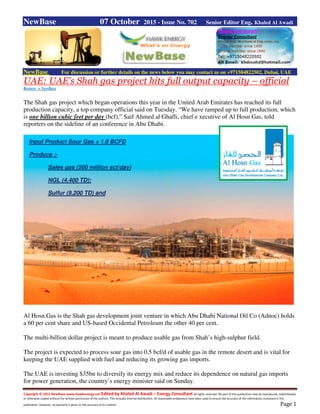 Copyright © 2015 NewBase www.hawkenergy.net Edited by Khaled Al Awadi – Energy Consultant All rights reserved. No part of this publication may be reproduced, redistributed,
or otherwise copied without the written permission of the authors. This includes internal distribution. All reasonable endeavours have been used to ensure the accuracy of the information contained in this
publication. However, no warranty is given to the accuracy of its content. Page 1
NewBase 07 October 2015 - Issue No. 702 Senior Editor Eng. Khaled Al Awadi
NewBase For discussion or further details on the news below you may contact us on +971504822502, Dubai, UAE
UAE: UAE’s Shah gas project hits full output capacity – official
Reuters + NewBase
The Shah gas project which began operations this year in the United Arab Emirates has reached its full
production capacity, a top company official said on Tuesday. “We have ramped up to full production, which
is one billion cubic feet per day (bcf),” Saif Ahmed al Ghafli, chief e xecutive of Al Hosn Gas, told
reporters on the sideline of an conference in Abu Dhabi.
Al Hosn Gas is the Shah gas development joint venture in which Abu Dhabi National Oil Co (Adnoc) holds
a 60 per cent share and US-based Occidental Petroleum the other 40 per cent.
The multi-billion dollar project is meant to produce usable gas from Shah’s high-sulphur field.
The project is expected to process sour gas into 0.5 bcf/d of usable gas in the remote desert and is vital for
keeping the UAE supplied with fuel and reducing its growing gas imports.
The UAE is investing $35bn to diversify its energy mix and reduce its dependence on natural gas imports
for power generation, the country’s energy minister said on Sunday.
Input Product Sour Gas = 1.0 BCFD
Produce ;-
Sales gas (500 million scf/day)
NGL (4,400 TD);
Sulfur (9,200 TD) and
 