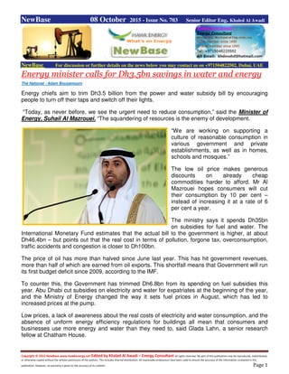 Copyright © 2015 NewBase www.hawkenergy.net Edited by Khaled Al Awadi – Energy Consultant All rights reserved. No part of this publication may be reproduced, redistributed,
or otherwise copied without the written permission of the authors. This includes internal distribution. All reasonable endeavours have been used to ensure the accuracy of the information contained in this
publication. However, no warranty is given to the accuracy of its content. Page 1
NewBase 08 October 2015 - Issue No. 703 Senior Editor Eng. Khaled Al Awadi
NewBase For discussion or further details on the news below you may contact us on +971504822502, Dubai, UAE
Energy minister calls for Dh3.5bn savings in water and energy
The National - Adam Bouyamourn
Energy chiefs aim to trim Dh3.5 billion from the power and water subsidy bill by encouraging
people to turn off their taps and switch off their lights.
“Today, as never before, we see the urgent need to reduce consumption,” said the Minister of
Energy, Suhail Al Mazrouei. “The squandering of resources is the enemy of development.
“We are working on supporting a
culture of reasonable consumption in
various government and private
establishments, as well as in homes,
schools and mosques.”
The low oil price makes generous
discounts on already cheap
commodities harder to afford. Mr Al
Mazrouei hopes consumers will cut
their consumption by 10 per cent –
instead of increasing it at a rate of 6
per cent a year.
The ministry says it spends Dh35bn
on subsidies for fuel and water. The
International Monetary Fund estimates that the actual bill to the government is higher, at about
Dh46.4bn – but points out that the real cost in terms of pollution, forgone tax, overconsumption,
traffic accidents and congestion is closer to Dh100bn.
The price of oil has more than halved since June last year. This has hit government revenues,
more than half of which are earned from oil exports. This shortfall means that Government will run
its first budget deficit since 2009, according to the IMF.
To counter this, the Government has trimmed Dh6.8bn from its spending on fuel subsidies this
year. Abu Dhabi cut subsidies on electricity and water for expatriates at the beginning of the year,
and the Ministry of Energy changed the way it sets fuel prices in August, which has led to
increased prices at the pump.
Low prices, a lack of awareness about the real costs of electricity and water consumption, and the
absence of uniform energy efficiency regulations for buildings all mean that consumers and
businesses use more energy and water than they need to, said Glada Lahn, a senior research
fellow at Chatham House.
 