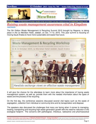 Copyright © 2015 NewBase www.hawkenergy.net Edited by Khaled Al Awadi – Energy Consultant All rights reserved. No part of this publication may be reproduced, redistributed,
or otherwise copied without the written permission of the authors. This includes internal distribution. All reasonable endeavours have been used to ensure the accuracy of the information contained in this
publication. However, no warranty is given to the accuracy of its content. Page 1
NewBase 12 October 2015 - Issue No. 705 Senior Editor Eng. Khaled Al Awadi
NewBase For discussion or further details on the news below you may contact us on +971504822502, Dubai, UAE
Raising waste management awareness vital in Kingdom
Saudi Gazette
The 5th Edition Waste Management & Recycling Summit 2015 brought by Nispana, is taking
place in the Le Meridian Hotel, Jeddah, on Oct. 11-12, 2015. This year summit is focusing on
moving Saudi Arabia to have more sustainable and waste-free future.
It will give the chance for the attendees to learn more about the importance of having waste
management system, as well as, provide them with the needed information about the types of
waste and the process of the recycling.
On the first day, the conference sessions discussed several vital topics such as the waste of
segregation, collection from individual or community bins and its transportation and disposal.
The speakers also discussed the challenges that many are facing when it comes to managing,
treating, transporting and recycling high waste generation growth with the need for reduction in the
ecological footprint. The concerns with pathological, infectious, radioactive and pharmaceutical
 