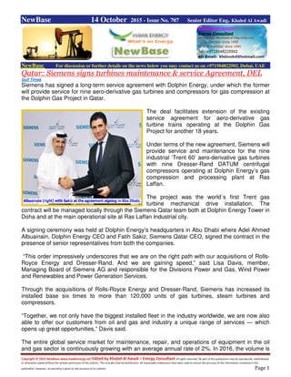 Copyright © 2015 NewBase www.hawkenergy.net Edited by Khaled Al Awadi – Energy Consultant All rights reserved. No part of this publication may be reproduced, redistributed,
or otherwise copied without the written permission of the authors. This includes internal distribution. All reasonable endeavours have been used to ensure the accuracy of the information contained in this
publication. However, no warranty is given to the accuracy of its content. Page 1
NewBase 14 October 2015 - Issue No. 707 Senior Editor Eng. Khaled Al Awadi
NewBase For discussion or further details on the news below you may contact us on +971504822502, Dubai, UAE
Qatar: Siemens signs turbines maintenance & service Agreement, DEL
Gulf Times
Siemens has signed a long-term service agreement with Dolphin Energy, under which the former
will provide service for nine aero-derivative gas turbines and compressors for gas compression at
the Dolphin Gas Project in Qatar.
The deal facilitates extension of the existing
service agreement for aero-derivative gas
turbine trains operating at the Dolphin Gas
Project for another 18 years.
Under terms of the new agreement, Siemens will
provide service and maintenance for the nine
industrial ‘Trent 60’ aero-derivative gas turbines
with nine Dresser-Rand DATUM centrifugal
compressors operating at Dolphin Energy’s gas
compression and processing plant at Ras
Laffan.
The project was the world`s first Trent gas
turbine mechanical drive installation. The
contract will be managed locally through the Siemens Qatar team both at Dolphin Energy Tower in
Doha and at the main operational site at Ras Laffan Industrial city.
A signing ceremony was held at Dolphin Energy’s headquarters in Abu Dhabi where Adel Ahmed
Albuainain, Dolphin Energy CEO and Fatih Sakiz, Siemens Qatar CEO, signed the contract in the
presence of senior representatives from both the companies.
“This order impressively underscores that we are on the right path with our acquisitions of Rolls-
Royce Energy and Dresser-Rand. And we are gaining speed,” said Lisa Davis, member,
Managing Board of Siemens AG and responsible for the Divisions Power and Gas, Wind Power
and Renewables and Power Generation Services.
Through the acquisitions of Rolls-Royce Energy and Dresser-Rand, Siemens has increased its
installed base six times to more than 120,000 units of gas turbines, steam turbines and
compressors.
“Together, we not only have the biggest installed fleet in the industry worldwide, we are now also
able to offer our customers from oil and gas and industry a unique range of services — which
opens up great opportunities,” Davis said.
The entire global service market for maintenance, repair, and operations of equipment in the oil
and gas sector is continuously growing with an average annual rate of 2%. In 2016, the volume is
 