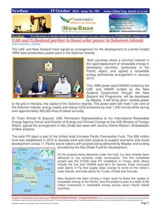 Copyright © 2015 NewBase www.hawkenergy.net Edited by Khaled Al Awadi – Energy Consultant All rights reserved. No part of this publication may be reproduced, redistributed,
or otherwise copied without the written permission of the authors. This includes internal distribution. All reasonable endeavours have been used to ensure the accuracy of the information contained in this
publication. However, no warranty is given to the accuracy of its content. Page 1
NewBase 19 October 2015 - Issue No. 709 Senior Editor Eng. Khaled Al Awadi
NewBase For discussion or further details on the news below you may contact us on +971504822502, Dubai, UAE
UAE and N.Zealand partner to boost solar power in Solomom Islands
WAM + Gulf News + NewBase
The UAE and New Zealand have signed an arrangement for the development of a jointly funded
1MW solar photovoltaic power plant in the Solomon Islands.
Both countries share a common interest in
the rapid deployment of renewable energy in
developing countries, particularly in the
Pacific region, and signed a renewable
energy partnership arrangement in January
2014.
This 1MW power plant 600kW funded by the
UAE and 400kW funded by the New
Zealand Government through the New
Zealand Aid Programme, will be developed
by Masdar. It will bring clean, reliable power
to the grid in Honiara, the capital of the Solomon Islands. The power plant will meet 7 per cent of
the Solomon Islands’ energy needs and reduce CO2 emissions by over 1,200 tonnes while saving
over approximately 450,000 litres of diesel annually.
Dr Thani Ahmad Al Zeyoudi, UAE Permanent Representative to the International Renewable
Energy Agency (Irena) and Director of Energy and Climate Change at the UAE Ministry of Foreign
Affairs, signed the arrangement in Abu Dhabi last week with Jeremy Clarke-Watson, Ambassador
of New Zealand.
The solar PV plant is part of the United Arab Emirates Pacific Partnership Fund. This $50 million
fund was established in 2013 to develop wind and solar projects to support economic and social
development across 11 Pacific island nations with projects being delivered by Masdar and funding
provided by the Abu Dhabi Fund for Development.
Of the projects being delivered under the fund, six have already been
delivered or are currently under construction. The first completed
project was the 512kW solar PV installation in Tonga, while others
include the first ever 550kW wind farm for Samoa, three micro-grid
solar plants in Fiji that supply clean energy to some of the nation’s
outer islands, and solar plants for Tuvalu, Kiribati and Vanuatu.
New Zealand has been driving a major push to boost the uptake of
renewable energy in the Pacific, and this project is part of a wider $100
million investment in renewable energy across seven Pacific Island
countries.
 