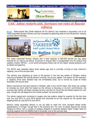 Copyright © 2015 NewBase www.hawkenergy.net Edited by Khaled Al Awadi – Energy Consultant All rights reserved. No part of this publication may be reproduced, redistributed,
or otherwise copied without the written permission of the authors. This includes internal distribution. All reasonable endeavours have been used to ensure the accuracy of the information contained in this
publication. However, no warranty is given to the accuracy of its content. Page 1
NewBase 20 October 2015 - Issue No. 710 Senior Editor Eng. Khaled Al Awadi
NewBase For discussion or further details on the news below you may contact us on +971504822502, Dubai, UAE
UAE: Adnoc restarts unit, increases run rates at Ruwais
refinery
Reuters State-owned Abu Dhabi National Oil Co (Adnoc) has restarted a secondary unit at its
newly expanded Ruwais refinery and has increased its operating rates to over 80 percent, industry
sources said on Monday.
The newly expanded Ruwais refinery with a total capacity of 922,000 barrels per day (bpd)
lowered its run rate to just above 70 percent in August after it unexpectedly shut its residue fluid
catalytic cracker (RFCC) - a unit which processes heavy fuel oil into higher valued products such
as diesel and gasoline.
The RFCC was restarted about three weeks ago and is currently running at near maximum
capacity, one of the sources said.
The refinery was operating at close to 95 percent in the first two weeks of October, before
reducing to between 80 and 85 percent currently, the source added. The reason for the reduction
in capacity since early October was not immediately clear, but is normal as crude oil intake
fluctuates, the source said.
Adnoc resumed jet fuel spot exports in October, after a four-month hiatus. But those are unlikely
to increase by much after the restart as the refinery is focusing on its term commitments, the
sources said. Adnoc will likely increase its term volumes for its jet fuel and diesel exports for next
year, though this will depend on the market outlook, the sources said.
The refiner signed term contracts to supply ultra low sulphur diesel for exports for the first time
over the July 2015 to June 2016 period and resumed its jet fuel exports for the period after
skipping them for July 2014 to June 2015.
Adnoc's newly expanded refinery is not yet able to meet the more stringent diesel winter
specifications in Europe, though that is the eventual aim. For now, its diesel exports are mainly
heading to Africa, with a couple of cargoes shipped to Australia despite higher freight rates for
sending cargoes from the Middle East to Australia, one of the sources said.
 