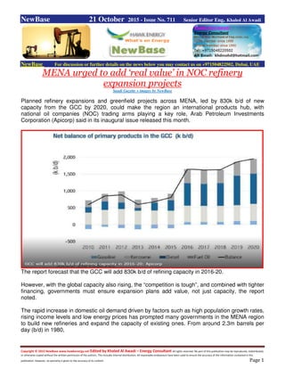 Copyright © 2015 NewBase www.hawkenergy.net Edited by Khaled Al Awadi – Energy Consultant All rights reserved. No part of this publication may be reproduced, redistributed,
or otherwise copied without the written permission of the authors. This includes internal distribution. All reasonable endeavours have been used to ensure the accuracy of the information contained in this
publication. However, no warranty is given to the accuracy of its content. Page 1
NewBase 21 October 2015 - Issue No. 711 Senior Editor Eng. Khaled Al Awadi
NewBase For discussion or further details on the news below you may contact us on +971504822502, Dubai, UAE
MENA urged to add ‘real value’ in NOC refinery
expansion projects
Saudi Gazette + images by NewBase
Planned refinery expansions and greenfield projects across MENA, led by 830k b/d of new
capacity from the GCC by 2020, could make the region an international products hub, with
national oil companies (NOC) trading arms playing a key role, Arab Petroleum Investments
Corporation (Apicorp) said in its inaugural issue released this month.
The report forecast that the GCC will add 830k b/d of refining capacity in 2016-20.
However, with the global capacity also rising, the “competition is tough”, and combined with tighter
financing, governments must ensure expansion plans add value, not just capacity, the report
noted.
The rapid increase in domestic oil demand driven by factors such as high population growth rates,
rising income levels and low energy prices has prompted many governments in the MENA region
to build new refineries and expand the capacity of existing ones. From around 2.3m barrels per
day (b/d) in 1980,
 