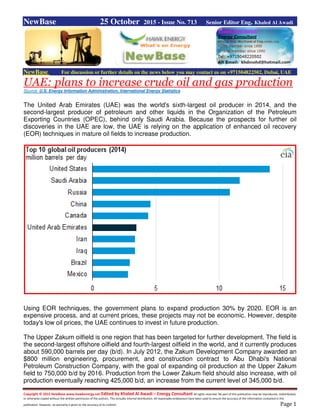 Copyright © 2015 NewBase www.hawkenergy.net Edited by Khaled Al Awadi – Energy Consultant All rights reserved. No part of this publication may be reproduced, redistributed,
or otherwise copied without the written permission of the authors. This includes internal distribution. All reasonable endeavours have been used to ensure the accuracy of the information contained in this
publication. However, no warranty is given to the accuracy of its content. Page 1
NewBase 25 October 2015 - Issue No. 713 Senior Editor Eng. Khaled Al Awadi
NewBase For discussion or further details on the news below you may contact us on +971504822502, Dubai, UAE
UAE: plans to increase crude oil and gas production
Source: U.S. Energy Information Administration, International Energy Statistics
The United Arab Emirates (UAE) was the world's sixth-largest oil producer in 2014, and the
second-largest producer of petroleum and other liquids in the Organization of the Petroleum
Exporting Countries (OPEC), behind only Saudi Arabia. Because the prospects for further oil
discoveries in the UAE are low, the UAE is relying on the application of enhanced oil recovery
(EOR) techniques in mature oil fields to increase production.
Using EOR techniques, the government plans to expand production 30% by 2020. EOR is an
expensive process, and at current prices, these projects may not be economic. However, despite
today's low oil prices, the UAE continues to invest in future production.
The Upper Zakum oilfield is one region that has been targeted for further development. The field is
the second-largest offshore oilfield and fourth-largest oilfield in the world, and it currently produces
about 590,000 barrels per day (b/d). In July 2012, the Zakum Development Company awarded an
$800 million engineering, procurement, and construction contract to Abu Dhabi's National
Petroleum Construction Company, with the goal of expanding oil production at the Upper Zakum
field to 750,000 b/d by 2016. Production from the Lower Zakum field should also increase, with oil
production eventually reaching 425,000 b/d, an increase from the current level of 345,000 b/d.
 