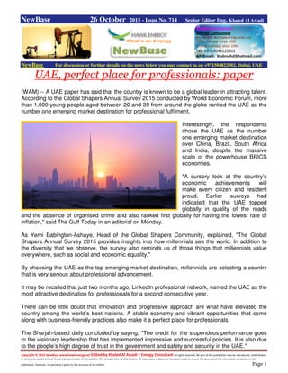 Copyright © 2015 NewBase www.hawkenergy.net Edited by Khaled Al Awadi – Energy Consultant All rights reserved. No part of this publication may be reproduced, redistributed,
or otherwise copied without the written permission of the authors. This includes internal distribution. All reasonable endeavours have been used to ensure the accuracy of the information contained in this
publication. However, no warranty is given to the accuracy of its content. Page 1
NewBase 26 October 2015 - Issue No. 714 Senior Editor Eng. Khaled Al Awadi
NewBase For discussion or further details on the news below you may contact us on +971504822502, Dubai, UAE
UAE, perfect place for professionals: paper
(WAM) -- A UAE paper has said that the country is known to be a global leader in attracting talent.
According to the Global Shapers Annual Survey 2015 conducted by World Economic Forum, more
than 1,000 young people aged between 20 and 30 from around the globe ranked the UAE as the
number one emerging market destination for professional fulfilment.
Interestingly, the respondents
chose the UAE as the number
one emerging market destination
over China, Brazil, South Africa
and India, despite the massive
scale of the powerhouse BRICS
economies.
"A cursory look at the country’s
economic achievements will
make every citizen and resident
proud. Earlier surveys had
indicated that the UAE topped
globally in quality of the roads
and the absence of organised crime and also ranked first globally for having the lowest rate of
inflation," said The Gulf Today in an editorial on Monday.
As Yemi Babington-Ashaye, Head of the Global Shapers Community, explained, "The Global
Shapers Annual Survey 2015 provides insights into how millennials see the world. In addition to
the diversity that we observe, the survey also reminds us of those things that millennials value
everywhere, such as social and economic equality."
By choosing the UAE as the top emerging-market destination, millennials are selecting a country
that is very serious about professional advancement.
It may be recalled that just two months ago, LinkedIn professional network, named the UAE as the
most attractive destination for professionals for a second consecutive year.
There can be little doubt that innovation and progressive approach are what have elevated the
country among the world’s best nations. A stable economy and vibrant opportunities that come
along with business-friendly practices also make it a perfect place for professionals.
The Sharjah-based daily concluded by saying, "The credit for the stupendous performance goes
to the visionary leadership that has implemented impressive and successful policies. It is also due
to the people’s high degree of trust in the government and safety and security in the UAE."
 
