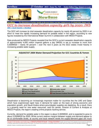 Copyright © 2015 NewBase www.hawkenergy.net Edited by Khaled Al Awadi – Energy Consultant All rights reserved. No part of this publication may be reproduced, redistributed,
or otherwise copied without the written permission of the authors. This includes internal distribution. All reasonable endeavours have been used to ensure the accuracy of the information contained in this
publication. However, no warranty is given to the accuracy of its content. Page 1
NewBase 27 October 2015 - Issue No. 715 Senior Editor Eng. Khaled Al Awadi
NewBase For discussion or further details on the news below you may contact us on +971504822502, Dubai, UAE
GCC to increase desalination capacity 40% by 2020: IWS
IWS + Saudi Gazette + NewBase
The GCC will increase its total seawater desalination capacity by nearly 40 percent by 2020 in an
effort to meet the rapidly increasing demand for potable water in the region, according to new
figures revealed by the International Water Summit in collaboration with MEED Projects.
Data produced by MEED Projects revealed that the GCC’s current seawater desalination capacity
of approximately 4,000 million imperial gallons a day (MIGD) is set to increase to more than
5,500MIGD – nearly 40 percent – over the next 5 years as the GCC states invest heavily in
increasing potable water supply.
Desalination is becoming an increasingly important matter for countries like the UAE and Qatar
which have experienced rapid rises in demand for water on the back of strong economic and
population growth, and Saudi Arabia where groundwater supplies are depleting. As a result, there
is a growing need for new water resources, said Ed James, Director of Content & Analysis at
MEED Projects, the region’s leading online projects tracking service.
Currently, demand for potable water in the region is about 3,300MIGD, and is expected to grow to
about 5,200MIGD by 2020. While current reserve margins between supply and demand appear to
be at comfortable levels, at country and local network levels the supply-demand gaps are much
 